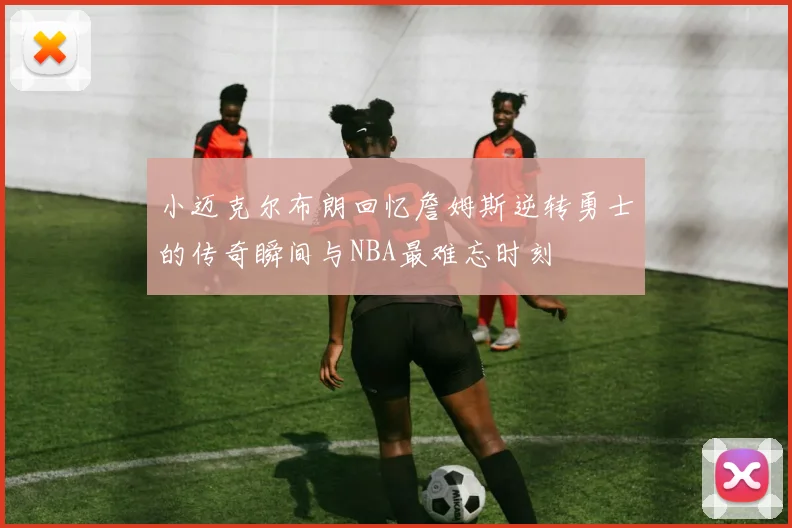 小迈克尔布朗回忆詹姆斯逆转勇士的传奇瞬间与NBA最难忘时刻