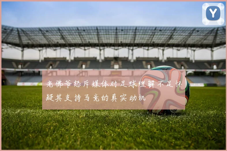 老佛爷怒斥媒体对足球理解不足怀疑其支持马竞的真实动机