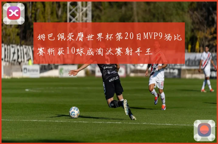 姆巴佩荣膺世界杯第20日MVP9场比赛斩获10球成淘汰赛射手王