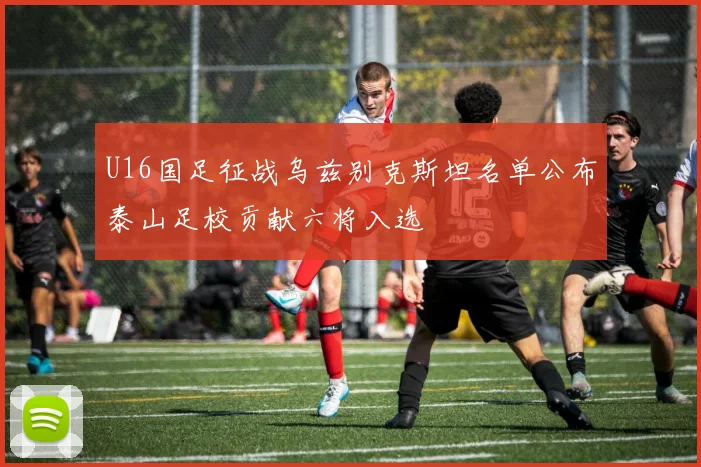 U16国足征战乌兹别克斯坦名单公布泰山足校贡献六将入选
