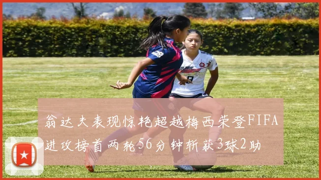 翁达夫表现惊艳超越梅西荣登FIFA进攻榜首两轮56分钟斩获3球2助