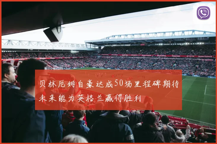 贝林厄姆自豪达成50场里程碑期待未来能为英格兰赢得胜利