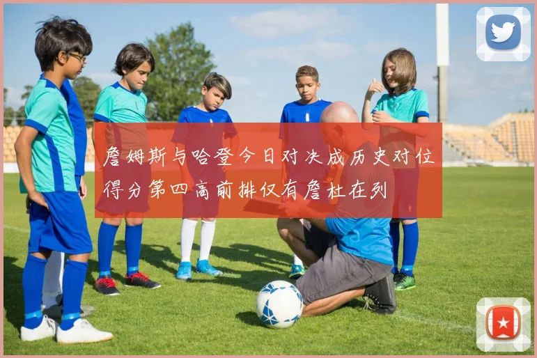 詹姆斯与哈登今日对决成历史对位得分第四高前排仅有詹杜在列