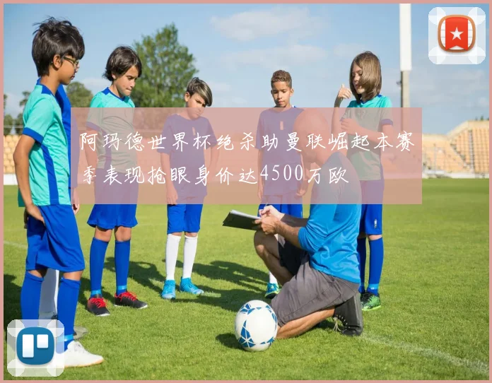 阿玛德世界杯绝杀助曼联崛起本赛季表现抢眼身价达4500万欧