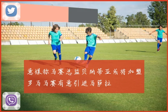 意媒称马赛总监贝纳蒂亚或将加盟罗马马赛有意引进马萨拉