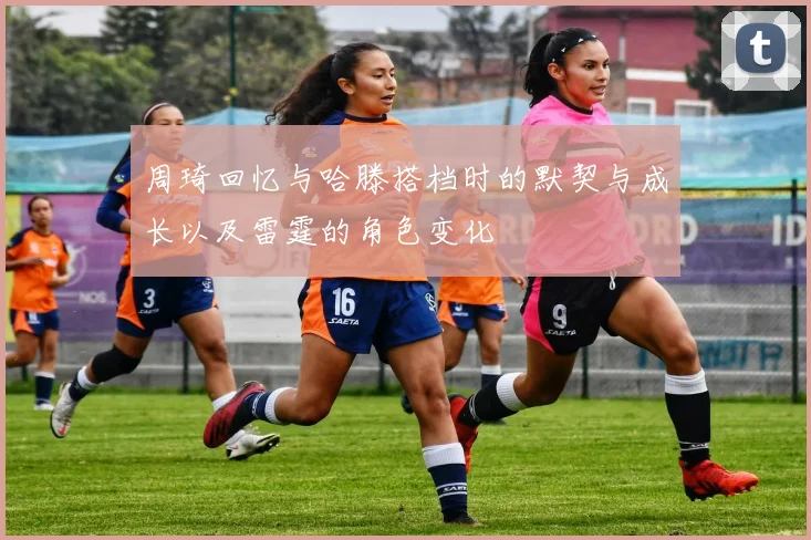 周琦回忆与哈滕搭档时的默契与成长以及雷霆的角色变化