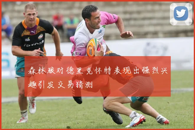 森林狼对德里克怀特表现出强烈兴趣引发交易猜测