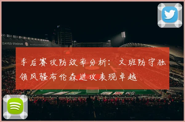 季后赛攻防效率分析：文班防守独领风骚布伦森进攻表现卓越