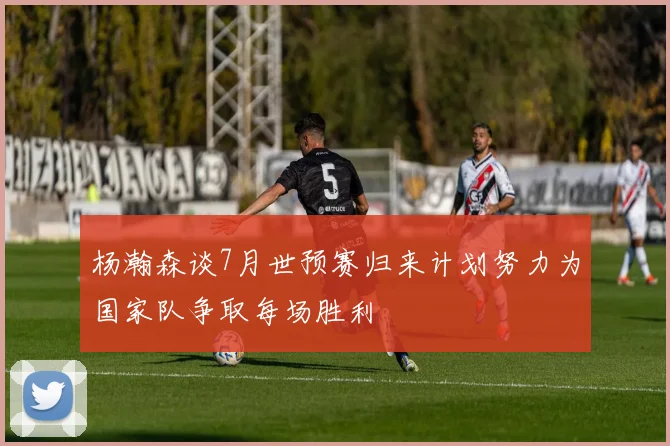 杨瀚森谈7月世预赛归来计划努力为国家队争取每场胜利