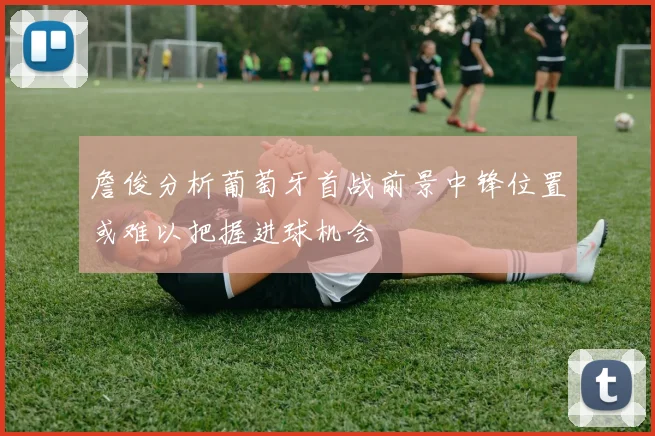 詹俊分析葡萄牙首战前景中锋位置或难以把握进球机会