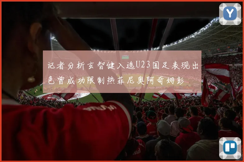 记者分析玄智健入选U23国足表现出色曾成功限制热菲尼奥阿奇姆彭
