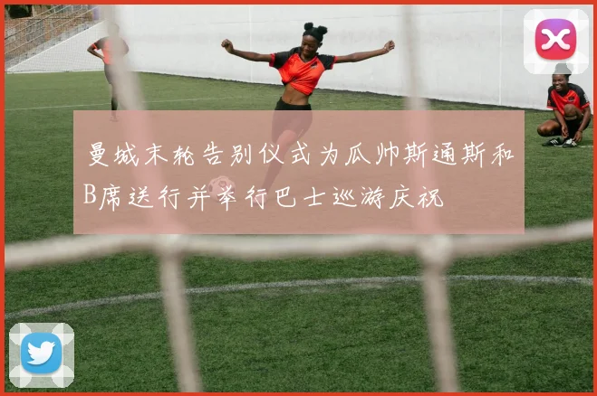 曼城末轮告别仪式为瓜帅斯通斯和B席送行并举行巴士巡游庆祝