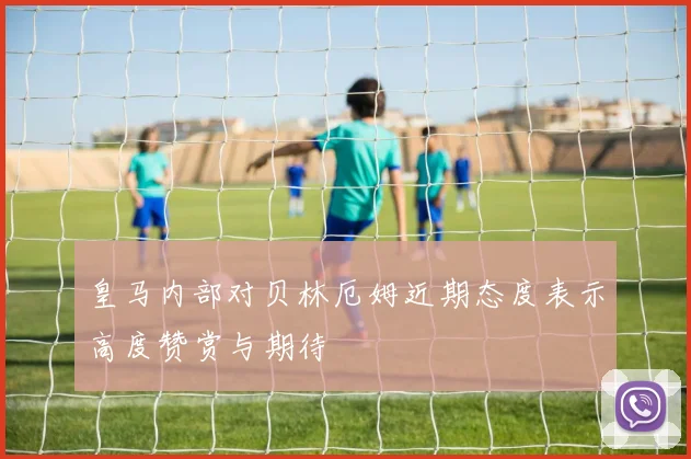 皇马内部对贝林厄姆近期态度表示高度赞赏与期待