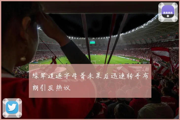 绿军追逐字母哥未果后迅速转手布朗引发热议
