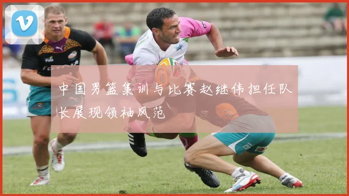 中国男篮集训与比赛赵继伟担任队长展现领袖风范
