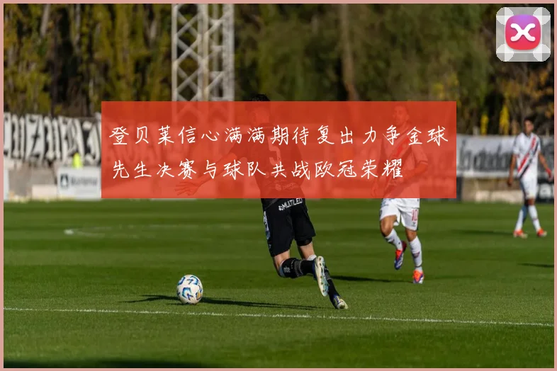登贝莱信心满满期待复出力争金球先生决赛与球队共战欧冠荣耀