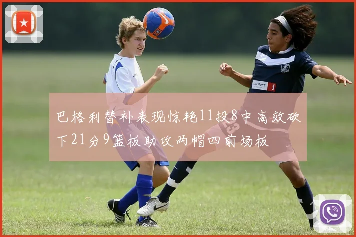 巴格利替补表现惊艳11投8中高效砍下21分9篮板助攻两帽四前场板