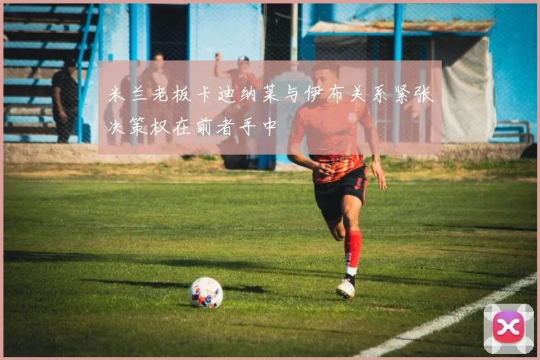 米兰老板卡迪纳莱与伊布关系紧张决策权在前者手中