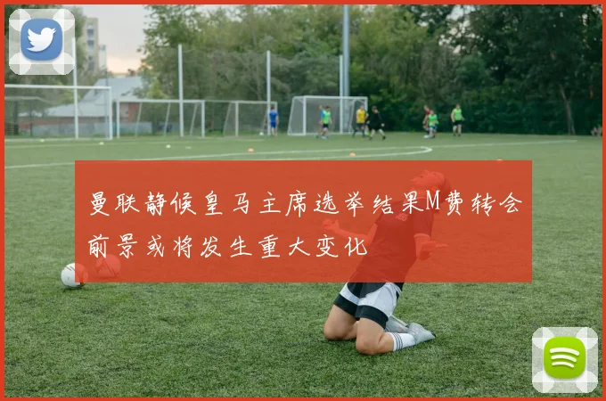 曼联静候皇马主席选举结果M费转会前景或将发生重大变化