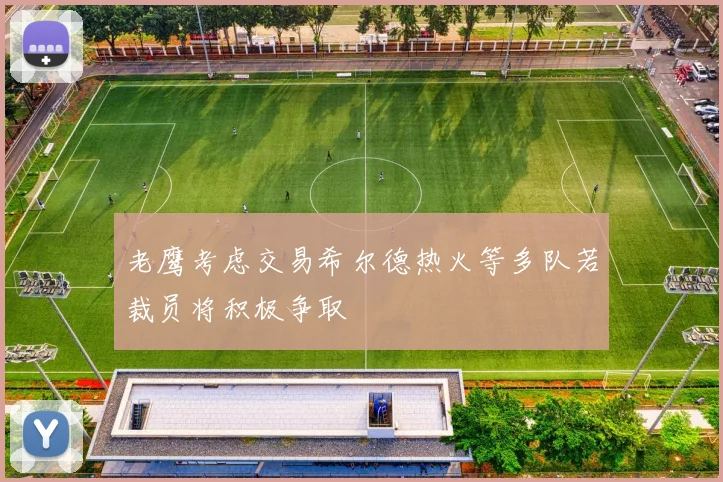 老鹰考虑交易希尔德热火等多队若裁员将积极争取