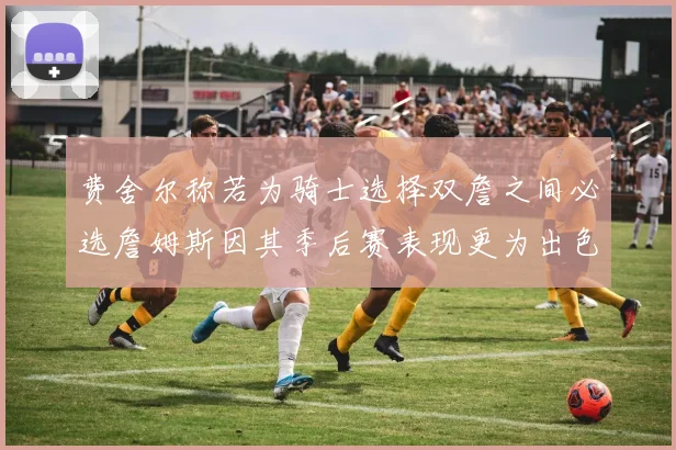 费舍尔称若为骑士选择双詹之间必选詹姆斯因其季后赛表现更为出色