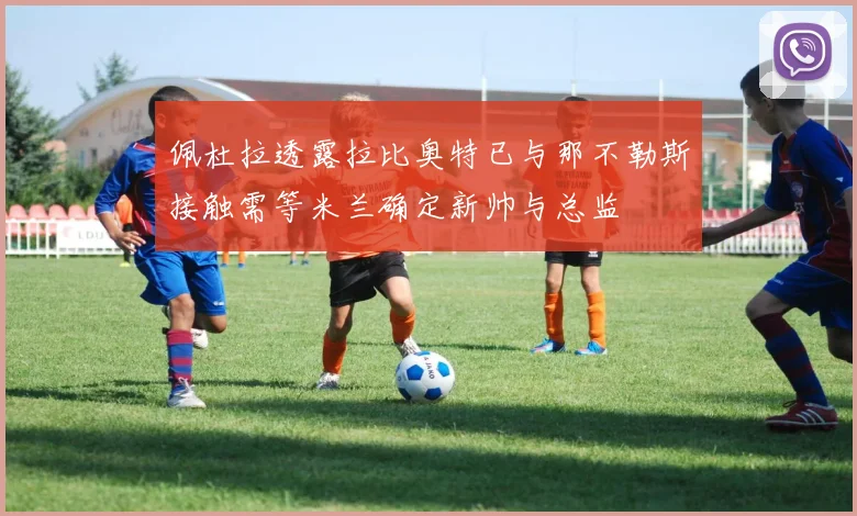佩杜拉透露拉比奥特已与那不勒斯接触需等米兰确定新帅与总监