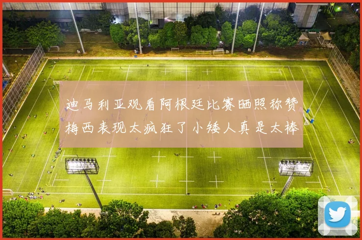 迪马利亚观看阿根廷比赛晒照称赞梅西表现太疯狂了小矮人真是太棒了